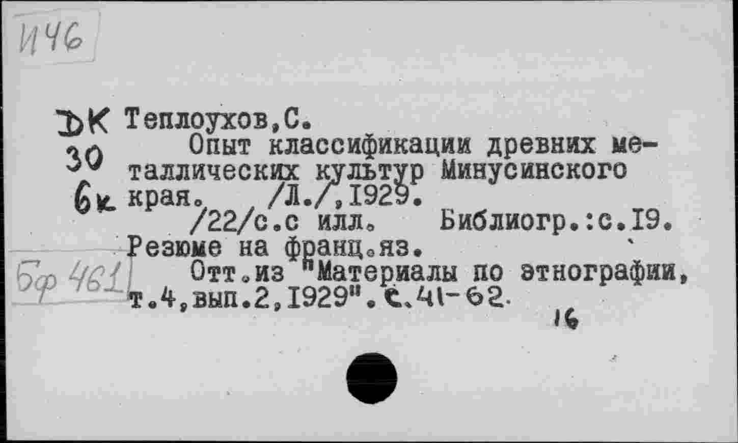 ﻿

3)К Теплоухов,С.
Опыт классификации древних ме-V таллических культур Минусинского £ края о	t /Л./,1929.
/22/с.с илло	Библиогр.:с.19.
Резюме на францояз.
Отт«из "Материалы по этнографии Т.4,вып.2,1929”. C.JU-62-